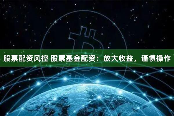 股票配资风控 股票基金配资：放大收益，谨慎操作