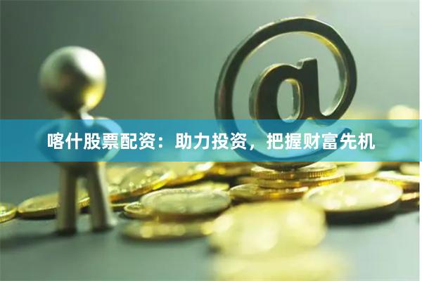 喀什股票配资：助力投资，把握财富先机