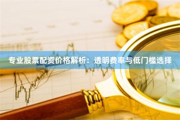 专业股票配资价格解析：透明费率与低门槛选择