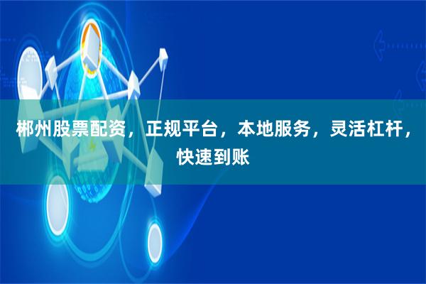 郴州股票配资，正规平台，本地服务，灵活杠杆，快速到账