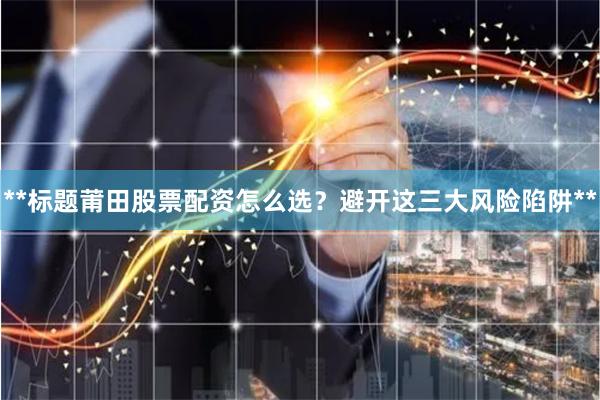 **标题莆田股票配资怎么选？避开这三大风险陷阱**
